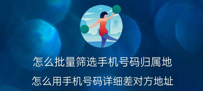 怎么批量筛选手机号码归属地 怎么用手机号码详细差对方地址？